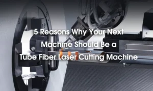 5 Reasons Why Your Next Machine Should Be a Tube Fiber Laser Cutting Machine