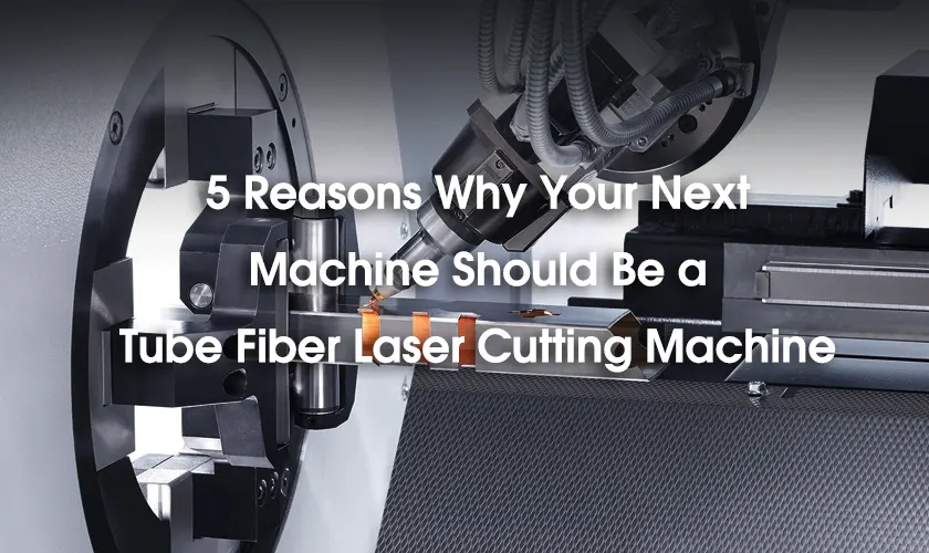 5 Reasons Why Your Next Machine Should Be a Tube Fiber Laser Cutting Machine